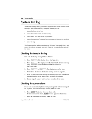 Page 304304 / System test log
Compact ICS 6.0 Installer GuideP0992669 03
System test log
The System test log shows you a list of diagnostic test results, audits, event 
messages, and alarm codes. By using this feature you can:
check the items in the log
check the current alarm (if there is one)
check when each item in the log occurred
check the number of consecutive occurrences of an event or an alarm
erase the log
The System test log holds a maximum of 20 items. You should check and 
record these items at...