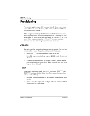 Page 308308 / Provisioning
Compact ICS 6.0 Installer GuideP0992669 03
Provisioning
Provisioning applies only to BRI loops and lines. It allows you to place 
loops and lines in or out of service, either before or after the BRI Cards 
have been installed in the ICS.
When you provision a loop, ISDN terminals on the loop can be used to 
make outgoing calls or receive incoming calls (S or U-LT loop), or lines 
are available for use by the devices attached to the system (T, S, or U-NT 
loop). When you are configuring...