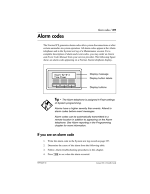 Page 309Alarm codes / 309
P0992669 03Compact ICS 6.0 Installer Guide
Alarm codes
The Norstar ICS generates alarm codes after system disconnections or after 
certain anomalies in system operation. All alarm codes appear at the Alarm 
telephone and in the System test log of a Maintenance session. For a 
complete description of alarm and event codes, you may order an Alarm 
and Event Code Manual from your service provider. The following figure 
shows an alarm code appearing on a Norstar Alarm telephone display.
If...