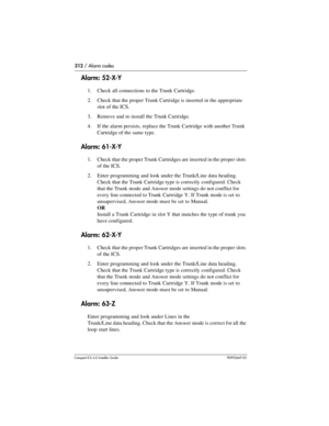 Page 312312 / Alarm codes
Compact ICS 6.0 Installer GuideP0992669 03
Alarm: 52-X-Y
1. Check all connections to the Trunk Cartridge.
2. Check that the proper Trunk Cartridge is inserted in the appropriate 
slot of the ICS.
3. Remove and re-install the Trunk Cartridge.
4. If the alarm persists, replace the Trunk Cartridge with another Trunk 
Cartridge of the same type.
Alarm: 61-X-Y
1. Check that the proper Trunk Cartridges are inserted in the proper slots 
of the ICS.
2. Enter programming and look under the...