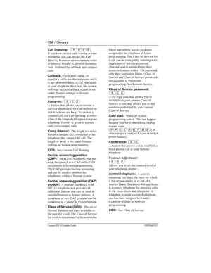 Page 336336 / Glossary
Compact ICS 6.0 Installer GuideP0992669 03
Call Queuing:   ²¡âÚ
If you have several calls waiting at your 
telephone, you can invoke the Call 
Queuing feature to answer them in order 
of priority. Priority is given to incoming 
calls, followed by callback and camped 
calls.
Callback: If you park, camp, or 
transfer a call to another telephone and it 
is not answered there, it will ring again 
at your telephone. How long the system 
will wait before Callback occurs is set 
under Feature...