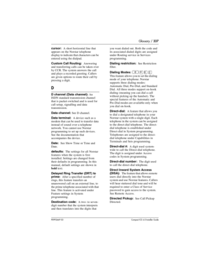 Page 337Glossary / 337
P0992669 03Compact ICS 6.0 Installer Guide
cursor:  A short horizontal line that 
appears on the Norstar telephone 
display to indicate that characters can be 
entered using the dialpad.
Custom Call Routing:  Answering 
and transferring calls can be taken over 
by CCR. The system answers the call 
and plays a recorded greeting. Callers 
are given options to route their call by 
pressing a digit.
D
D channel (Data channel): An 
ISDN standard transmission channel 
that is packet-switched and...