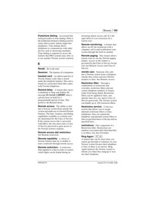 Page 345Glossary / 345
P0992669 03Compact ICS 6.0 Installer Guide
Pulse/tone dialing:  An external line 
setting for pulse or  tone dialing.  Pulse is 
the traditional method of dialing used by 
rotary-dial or push- button single-line 
telephones. Tone dialing allows 
telephones to communicate with other 
devices such as answering machines. 
Tone dialing is required to access the 
features that PBX systems may offer or 
to use another Norstar system remotely.
R
Recall:  See Link time.
Receiver:  The handset of a...