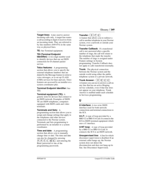 Page 349Glossary / 349
P0992669 03Compact ICS 6.0 Installer Guide
Target lines:  Lines used to answer 
incoming calls  only. A target line routes 
a call according to digits it receives from 
an incoming trunk. They are referred to 
by line numbers (049-074) in the same 
way as physical lines.
TE: See Terminal equipment.
TEI (Terminal Endpoint 
Identifier): A two-digit number used 
to identify devices that use an ISDN 
connection for D-channel packet 
service.
Telco features:  A programming 
section that allows...