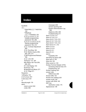 Page 351P0992669 03 Page 351 of 356 Compact ICS 6.0 Installer Guide
SIndex
Symbols
²
**DIALPAD (²**3425723) 
129
**PROFILE 
(
²**77634353) 129
¥¥‚¯öìéí 
Installer programming 
password
 134, 292
¥¥ 
Startup programming 
password
 130, 315
¥à Contrast Adjustment 
260
¥á Run/Stop 183
¥â Button Inquiry 258, 
263, 264, 271
¥89 Programmed Release 
183
àÚ Link 183
78 Pause
 174, 183
805 Station Set Test
 259, 
260, 261
811 Call Display
 153
83 Privacy
 159
86 Background Music
 271
ßÛ Page 271
Numerics
1stDisplay 153
2...