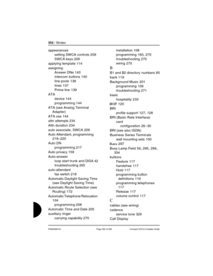 Page 352352 / SIndex
P0992669 03 Page 352 of 356 Compact ICS 6.0 Installer Guide
appearances
setting SWCA controls
 209
SWCA keys
 209
applying template
 114
assigning
Answer DNs
 140
intercom buttons
 140
line pools
 138
lines
 137
Prime line
 139
ATA
device
 144
programming
 144
ATA (see Analog Terminal 
Adapter)
ATA use
 144
attn attempts
 234
Attn duration
 234
auto associate, SWCA
 209
Auto Attendant, programming
 
219–220
Auto DN
programming
 217
Auto privacy
 159
Auto-answer
loop start trunk and DISA
 42...