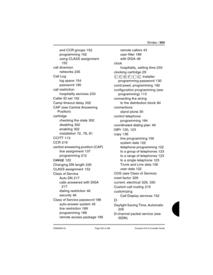 Page 353SIndex / 353
P0992669 03 Page 353 of 356 Compact ICS 6.0 Installer Guide
and CCR groups 152
programming
 152
using CLASS assignment
 
152
call diversion
networks
 235
Call Log
log space
 154
password
 190
call restriction
hospitality services
 233
Caller ID set
 152
Camp timeout delay
 202
CAP (see Central Answering 
Position)
cartridge
checking the state
 302
disabling
 302
enabling
 302
installation
 72, 78, 81
CCITT
 113
CCR
 219
central answering position (CAP)
line assignment
 137
programming
 212...