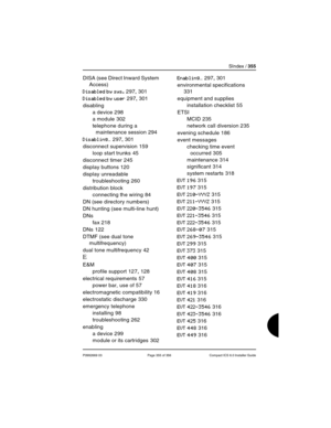 Page 355SIndex / 355
P0992669 03 Page 355 of 356 Compact ICS 6.0 Installer Guide
DISA (see Direct Inward System 
Access)
Disabled by sys. 297, 301
Disabled by user 297, 301
disabling
a device
 298
a module
 302
telephone during a 
maintenance session
 294
Disabling… 297, 301
disconnect supervision
 159
loop start trunks
 45
disconnect timer
 245
display buttons
 120
display unreadable
troubleshooting
 260
distribution block
connecting the wiring
 84
DN (see directory numbers)
DN hunting (see multi-line hunt)...