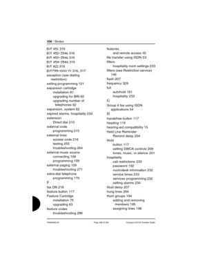 Page 356356 / SIndex
P0992669 03 Page 356 of 356 Compact ICS 6.0 Installer Guide
EVT 451 316
EVT 452-3546 316
EVT 453-3546 316
EVT 454-3546 316
EVT 822 316
EVT799-XXXX YY 316, 317
exception (see dialing 
restriction)
exiting programming
 121
expansion cartridge
installation
 81
upgrading for BRI
 65
upgrading number of 
telephones
 62
expansion, system
 62
expired alarms, hospitality
 234
extension
Direct dial
 210
external code
programming
 215
external lines
access code
 216
testing
 255
troubleshooting
 264...