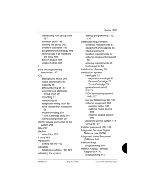 Page 357SIndex / 357
P0992669 03 Page 357 of 356 Compact ICS 6.0 Installer Guide
distributing hunt group calls 
197
member order
 196
naming the group
 200
overflow extension
 199
programming hunt delay
 198
routing calls if all members 
are busy
 198
time in queue
 199
usage metrics
 323
I
icons on programming 
telephones
 117
ICS
Background Music
 201
cable connections
 83
capacity
 56
DN numbering
 85–87
external loop start lines 
wiring chart
 90
mounting
 71
numbering
 84
telephone wiring chart
 88
tools...