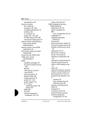 Page 358358 / SIndex
P0992669 03 Page 358 of 356 Compact ICS 6.0 Installer Guide
specifications 331
internal numbers
B1 and B2
 85
changing
 132, 200
changing starting DN
 131
entering
 122
in a network
 49
length
 122, 132, 225
Port/DN status
 294–299
transparent dialing plan
 49
internal remote administration 
device (see remote 
administration)
Internet access using ISDN 
applications
 54
Intrl modem (internal modem 
setting)
 228
Invoke by hold, SWCA
 209
I-RAD (see remote 
administration)
ISDN
capability...