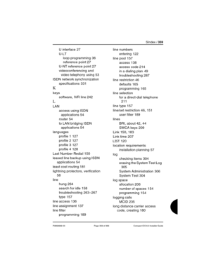 Page 359SIndex / 359
P0992669 03 Page 359 of 356 Compact ICS 6.0 Installer Guide
U interface 27
U-LT
loop programming
 36
reference point
 27
U-NT reference point
 27
videoconferencing and 
video telephony using
 53
ISDN network synchronization
specifications
 331
K
keys
software, IVR line
 242
L
LAN
access using ISDN 
applications
 54
router
 54
to LAN bridging ISDN 
applications
 54
languages
profile 1
 127
profile 2
 127
profile 3
 127
profile 4
 128
Last Number Redial
 150
leased line backup using ISDN...