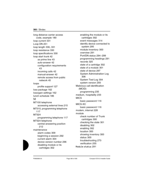 Page 360360 / SIndex
P0992669 03 Page 360 of 356 Compact ICS 6.0 Installer Guide
long distance carrier access 
code, example
 180
loop current
 331
Loop DN
 251
loop length
 330, 331
loop resistance
 330
loop specifications
 330
loop start trunk
 42
as prime line
 43
auto-answer
 42
configuration requirements
 
43
incoming calls
 42
manual-answer
 42
remote access from public 
network
 45
loops
profile support
 127
loss package
 162
loss/gain settings
 162
lunch schedule
 186
M
M7100 telephone
accessing external...