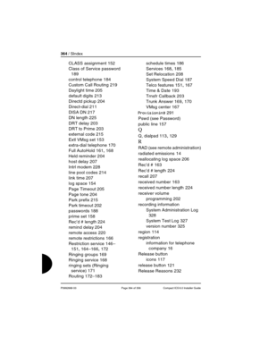 Page 364364 / SIndex
P0992669 03 Page 364 of 356 Compact ICS 6.0 Installer Guide
CLASS assignment 152
Class of Service password
 
189
control telephone
 184
Custom Call Routing
 219
Daylight time
 205
default digits
 213
Directd pickup
 204
Direct-dial
 211
DISA DN
 217
DN length
 225
DRT delay
 203
DRT to Prime
 203
external code
 215
Extl VMsg set
 153
extra-dial telephone
 170
Full AutoHold
 161, 168
Held reminder
 204
host delay
 207
Intrl modem
 228
line pool codes
 214
link time
 207
log space
 154
Page...