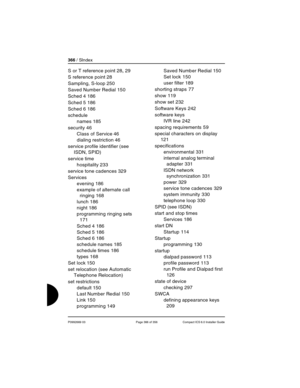 Page 366366 / SIndex
P0992669 03 Page 366 of 356 Compact ICS 6.0 Installer Guide
S or T reference point 28, 29
S reference point
 28
Sampling, S-loop
 250
Saved Number Redial
 150
Sched 4
 186
Sched 5
 186
Sched 6
 186
schedule
names
 185
security
 46
Class of Service
 46
dialing restriction
 46
service profile identifier (see 
ISDN, SPID)
service time
hospitality
 233
service tone cadences
 329
Services
evening
 186
example of alternate call 
ringing
 168
lunch
 186
night
 186
programming ringing sets
 
171...