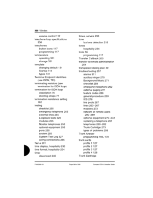 Page 368368 / SIndex
P0992669 03 Page 368 of 356 Compact ICS 6.0 Installer Guide
volume control 117
telephone loop specifications
 
330
telephones
button icons
 117
programming
 117
temperature
operating
 331
storage
 331
template
changing default
 131
Startup
 114
types
 131
Terminal Endpoint Identifiers 
(see ISDN, TEI)
terminating resistors (see 
termination for ISDN loop)
termination for ISDN loop
description
 76
shorting straps
 77
termination resistance setting
 
162
testing
checklist
 255
emergency...