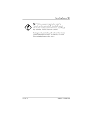 Page 51Networking features / 51
P0992669 03Compact ICS 6.0 Installer Guide
Tip - When programming a button to dial a 
Network number automatically (autodial), network 
calls must be treated as external numbers, even though 
they resemble internal extension numbers.
Routes generally define the path between the Norstar 
system and another switch in the network, not other 
individual telephones on that switch. 