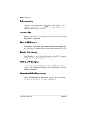 Page 5454 / Data Solutions
Compact ICS 6.0 Installer GuideP0992669 03
Telecommuting
Convenient retrieval, processing and storage of files is possible for the 
employee working at home by using ISDN lines to give high-speed access 
to information resources at the office.
Group 4 fax
ISDN fax applications save money by increasing both transmission speed 
and the quality of resolution.
Remote LAN access
ISDN provides an affordable and fast means for employees at remote sites, 
such as at home or in branch offices,...