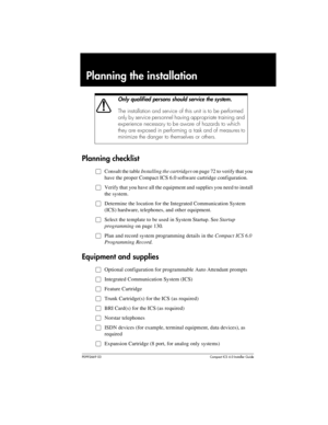 Page 55P0992669 03Compact ICS 6.0 Installer Guide
Planning the installation
Planning checklist
ŒConsult the table Installing the cartridges on page 72 to verify that you 
have the proper Compact ICS 6.0 software cartridge configuration.
ŒVerify that you have all the equipment and supplies you need to install 
the system.
ŒDetermine the location for the Integrated Communication System 
(ICS) hardware, telephones, and other equipment.
ŒSelect the template to be used in System Startup. See Startup 
programming on...