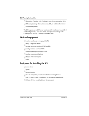 Page 5656 / Planning the installation
Compact ICS 6.0 Installer GuideP0992669 03
ŒExpansion Cartridge with Clocking (8 port, for systems using BRI)
ŒClocking Cartridge (for systems using BRI, no additional set ports)
Œdistribution panel(s)
The ICS supports up to 24 Norstar telephones (30 telephones, for profile 2 
ETSI configurations). You must install an Expansion Cartridge with 
Clocking or a Clocking Cartridge to use BRI Cards.
Optional equipment
Œstation auxiliary power supply (SAPS)
ŒBusy Lamp Field (BLF)...