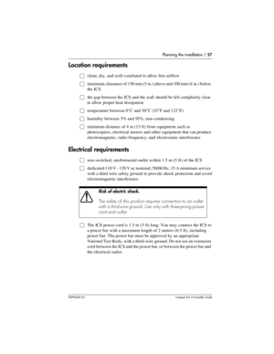 Page 57Planning the installation / 57
P0992669 03Compact ICS 6.0 Installer Guide
Location requirements
Œclean, dry, and well-ventilated to allow free airflow 
Œminimum clearance of 150 mm (5 in.) above and 100 mm (4 in.) below 
the ICS
Œthe gap between the ICS and the wall should be left completely clear 
to allow proper heat dissipation
Œtemperature between 0°C and 50°C (32°F and 122°F)
Œhumidity between 5% and 95%, non-condensing
Œminimum distance of 4 m (13 ft) from equipment such as 
photocopiers,...