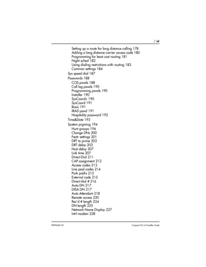 Page 7 / vii
P0992669 03Compact ICS 6.0 Installer Guide
Setting up a route for long distance calling 178
Adding a long distance carrier access code 180
Programming for least cost routing 181
Night sched 182
Using dialing restrictions with routing 183
Common settings 184
Sys speed dial 187
Passwords 188
COS pswds 188
Call log pswds 190
Programming pswds 190
Installer 190
SysCoord+ 190
SysCoord 191
Basic 191
IRAD pswd 191
Hospitality password 192
Time&Date 193
System prgming 194
Hunt groups 194
Change DNs 200...