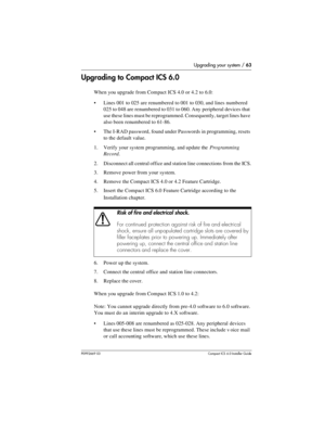 Page 63Upgrading your system / 63
P0992669 03Compact ICS 6.0 Installer Guide
Upgrading to Compact ICS 6.0
When you upgrade from Compact ICS 4.0 or 4.2 to 6.0:
Lines 001 to 025 are renumbered to 001 to 030, and lines numbered 
025 to 048 are renumbered to 031 to 060. Any peripheral devices that 
use these lines must be reprogrammed. Consequently, target lines have 
also been renumbered to 61-86.
The I-RAD password, found under Passwords in programming, resets 
to the default value. 
1. Verify your system...