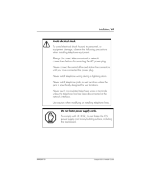 Page 69Installation / 69
P0992669 03Compact ICS 6.0 Installer Guide
 
Avoid electrical shock.
To avoid electrical shock hazard to personnel, or 
equipment damage, observe the following precautions 
when installing telephone equipment:
Always disconnect telecommunication network 
connections before disconnecting the AC power plug.
Never connect the central office and station line connectors 
until you have connected the power plug.
Never install telephone wiring during a lightning storm.
Never install telephone...