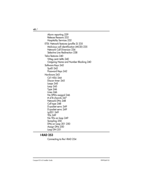 Page 8viii / 
Compact ICS 6.0 Installer GuideP0992669 03
Alarm reporting 229
Release Reasons 232
Hospitality Services 232
ETSI: Network features (profile 2) 235
Malicious call identification (MCID) 235
Network Call Diversion 236
Selective Line Redirection 238
Telco features 240
VMsg centr tel#s 240
Outgoing Name and Number Blocking 240
Software Keys 242
SysID 242
Password Keys 242
Hardware 243
Cd1-KSU 244
Discon timer 245
Loops 245
Loop 245
Type 246
Lines 246
No SPIDs assignd 246
# of B-channls 247
Network DNs...