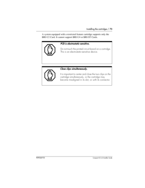 Page 73Installing the cartridges / 73
P0992669 03Compact ICS 6.0 Installer Guide
A system equipped with a restricted feature cartridge supports only the 
BRI-U2 Card. It cannot support BRI-U4 or BRI-ST Cards.  
PCB is electrostatic-sensitive.
Do not touch the printed circuit board on a cartridge. 
This is an electrostatic-sensitive device.
Close clips simultaneously.
It is important to center and close the two clips on the 
cartridge simultaneously, or the cartridge may 
become misaligned in its slot, or with...