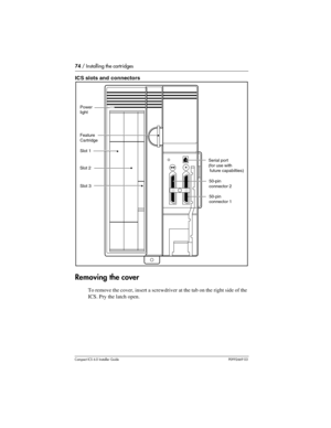 Page 7474 / Installing the cartridges
Compact ICS 6.0 Installer GuideP0992669 03
ICS slots and connectors 
Removing the cover
To remove the cover, insert a screwdriver at the tab on the right side of the 
ICS. Pry the latch open.
Slot 3
Slot 2Slot 1 Feature
Cartridge
Power
light
Serial port
(for use with
 future capabilties)
50-pin
connector 2
50-pin
connector 1 