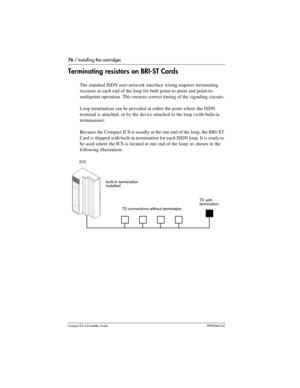 Page 7676 / Installing the cartridges
Compact ICS 6.0 Installer GuideP0992669 03
Terminating resistors on BRI-ST Cards
The standard ISDN user-network interface wiring requires terminating 
resistors at each end of the loop for both point-to-point and point-to-
multipoint operation. This ensures correct timing of the signaling circuits.
Loop termination can be provided at either the point where the ISDN 
terminal is attached, or by the device attached to the loop (with built-in 
termination).
Because the Compact...