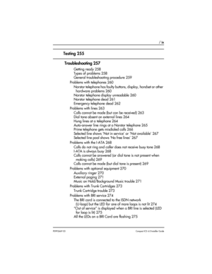 Page 9 / ix
P0992669 03Compact ICS 6.0 Installer Guide
Testing 255
 Troubleshooting 257
Getting ready 258
Types of problems 258
General troubleshooting procedure 259
Problems with telephones 260
Norstar telephone has faulty buttons, display, handset or other 
hardware problems 260
Norstar telephone display unreadable 260
Norstar telephone dead 261
Emergency telephone dead 262
Problems with lines 263
Calls cannot be made (but can be received) 263
Dial tone absent on external lines 264
Hung lines at a telephone...