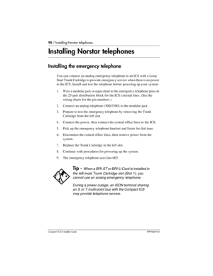 Page 9898 / Installing Norstar telephones
Compact ICS 6.0 Installer GuideP0992669 03
Installing Norstar telephones
Installing the emergency telephone
You can connect an analog emergency telephone to an ICS with a Loop 
Start Trunk Cartridge to provide emergency service when there is no power 
to the ICS. Install and test the telephone before powering up your  system.
1. Wire a modular jack or equivalent to the emergency telephone pins on 
the 25-pair distribution block for the ICS external lines. (See the...