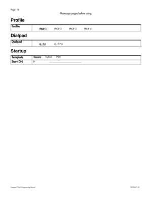 Page 16Page  16
Com pa ct  IC S 6 .0  Pro gra m min g  R eco rd   P0 99 267 1  03
Photocopy pages before using.
Profile 
Dialpad
Startup 
Profile  PROF 1  PROF 2  PROF 3  PROF 4
Dialpad Q, Z:0 Q, Z:7,9
Template Square       Hybrid         PBX 
Start DN21 __ ____ ______ ______ _____ ___ 