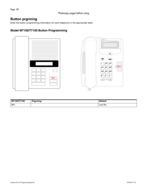 Page 20Page  20
Com pa ct  IC S 6 .0  Pro gra m min g  R eco rd   P0 99 267 1  03
Photocopy pages before using.
Button prgrming
Ent er th e b utton  progra mmin g  info rm ation for each  te lephone in th e appr opri ate  ta bl e.
Model M7100/T7100 Button Programming
M7100/T7100 Prgrming Default
B0 1 Last No.
B01 B0
1 