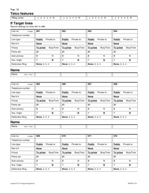 Page 34Page  34
Com pa ct  IC S 6 .0  Pro gra m min g  R eco rd   P0 99 267 1  03
Telco features
If Target lines
R eco rd  s etti ng s f or  lin es 0 61 to  086. 
Name
 
Name
 
VM sg  ce nte r  1   2    3    4    5    N  1   2    3    4    5    N   1   2    3    4    5    N   1   2    3    4    5   N  
Li ne  no .(3 digits )061062063064
Tele phone  number
Li ne  typ ePublicPr iv at e t o:PublicPr iv at e t o:PublicPr iv at e t o:PublicPr iv at e t o:
Re c’d #None   _ _ __ __ __ _ _ None   _ _ __ __ __ _ _ None...