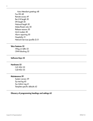 Page 5v
Com pa ct  IC S 6 .0  Pro gra m min g  R eco rd   P0 99 267 1  03
Auto Attendant greetings 48
Fax DN 48
Remote access 49
Rec’d # length 50
DN length 50
National length 50
Make/Break ratio 50
Release reasons 50
Intrnl modem 50
Alarm reporting 50
Hospitality 51
Network Services (profile 2) 51
Te l c o  F e a t u r e s  5 2 VMsg ctr tel#s 52
ONN blocking 52
Software Keys 52
Hardware 53
Cd1-KSU 53
Cd2-KSU 55
Maintenance 59System version 59
Sys test log 60
Sys Admin Log 61
Template specific defaults 62...