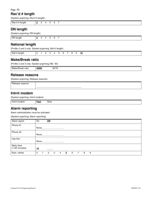 Page 50Page  50
Com pa ct  IC S 6 .0  Pro gra m min g  R eco rd   P0 99 267 1  03
Rec ’d # length
( S yst em  prgr ming ; Rec ’d #  le ng th ) 
DN length
( S yst em  prgr ming ; DN l eng th ) 
National length 
(P ro fil e 2  and  3 onl y: S ys tem  p rg rm in g; Na t’n l l e ngth)  
Make/Break ratio
(Pro fil e 2  and  3 onl y: S ys tem  p rg rm in g; M k / B r)
Release reasons 
(S yst em  prgr ming ; Rel ease  reason s) 
Intrnl modem
(S yst em  prgr ming ; In trn l mo de m ) 
Alarm reporting
A la rm  a dm...