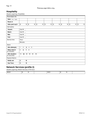 Page 51Page  51
Com pa ct  IC S 6 .0  Pro gra m min g  R eco rd   P0 99 267 1  03
Photocopy pages before using.
Hospitality
(S yst em  prgr ming ; H ospi tal it y)
Network Services (profile 2)
( S yst em p rgr mi ng ; Net wrk  Ser vic es;  ETS I Eur o
R
oo m /d esk in fo
Sets:  (m ax. 7 dig its )
Room #:
Adm pwd req ’dY
NYNYNYNYNYNYNYN
Ca ll r estr n s
Vacant:U se  fl t: _ _
Basic:U se  fl t: _ _
Mid:U se  fl t: _ _
Full:U se  fl t: _ _
Se rv ic e  t im e Hour:
Mi nu te s:
Al arm
Attn attempts:123     4      5...