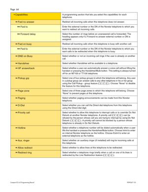 Page 64Page  64
Com pa ct  IC S 6 .0  Pro gra m min g  R eco rd   P0 99 267 1  03
 Capabi lit iesA  p ro gra m min g  s ectio n t hat le ts  y ou s e le ct t h e  c apabiliti es fo r e ach  
t e le phone.
  F w d no  answ erR edi re ct al l  inc om ing ca lls when  th is  telephone does not a nswer .
 Fw d t o  E nte r th e e xte rn a l  n um be r o r th e D N o f t he  N ors ta r t e le phone  to  w hic h  yo u 
w ant t o  r edi re ct all  in co mi ng  c alls.
  Forw ar d d ela yS ele ct t h e n umb...