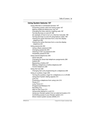 Page 11Table of Contents / xi
P0992670 03 Compact ICS 6.0 Syste m Coordin ator Guide
Using System features 197
Using alternate or scheduled services 197
Preventing cer tain calls from being made 197
Making additional telephones ring 197
Changing the lines used by outgoing calls 197
Turning Services on and off 198
An example of how to turn on a Service manually 199
Turning Services on and off using feature codes 199
Viewing the active Services from a two-line display 
telephone 200
Viewing the active Services...