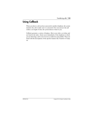 Page 105Transferring calls / 105
P0992670 03 Compact ICS 6.0 Syste m Coordin ator Guide
Using Callback
When you direct a call you have answered to another telephone, the system 
monitors the call to make sure it is answered. If no one answers the call 
within a set length of time, the system directs it back to you.
Callback generates a variety of displays. Most occur after a set delay and 
are listed in the index. Some occur immediately if the telephone to which 
you are directing a call is out of service or...