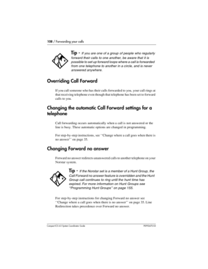 Page 108108 / Forwarding your calls
Com pact ICS 6.0 System Coordinator Guide P0992670 03
Overriding Call Forward 
If you call someone who has their calls forwarded to you, your call rings at 
that receiving telephone even though that telephone has been set to forward 
calls to you.
Changing the automatic Call Forward settings for a 
telephone
Call forwarding occurs automatically when a call is not answered or the 
line is busy. These automatic options are changed in programming. 
For step-by-step instructions,...