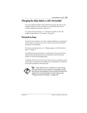 Page 109Forwarding your calls / 109
P0992670 03 Compact ICS 6.0 Syste m Coordin ator Guide
Changing the delay before a call is forwarded
You can assign the number of times that the incoming call rings at your 
telephone before the call is forwarded. To estimate the delay time in 
seconds, multiply the number of rings by six. 
For step-by-step instructions, see ‘‘Change the number of times the 
telephone rings before it is forwarded’’ on page 36.
Forward on busy
Forward on busy redirects your calls to another...