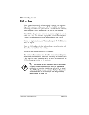 Page 110110 / Forwarding your calls
Com pact ICS 6.0 System Coordinator Guide P0992670 03
DND on Busy
When you are busy on a call and a second call comes in, your telephone 
rings softly to alert you to the second call. If you find this second ring 
distracting, you can have the system prevent a second call from disturbing 
you by assigning Do Not Disturb (DND) on Busy to your extension. 
When DND on Busy is turned on for the set, internal and private network 
callers hear a busy tone instead of ringing when you...