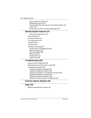 Page 12xii / Table of Contents
Com pact ICS 6.0 System Coordinator Guide P0992670 03
Class of Service (COS) 214
Maintaining security 215
Accessing Norstar remotely over the public network 215
Tones 216
Using Class of Service (COS) passwords 216
General System features 219
Disconnect supervision 219
Hunt Groups 219
Internal numbers 219
Line assignment 220
Target line 220
Line pools 221
Overflow call routing 221
M7100 and T7100 telephones 221
Memory buttons 222
One-line display 222
Prime line 223
Private lines...