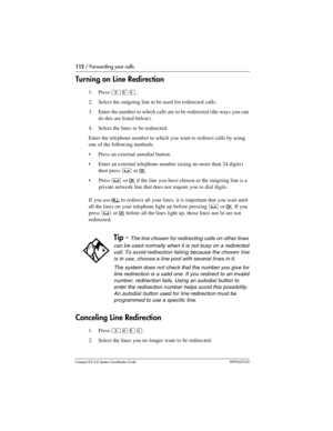 Page 112112 / Forwarding your calls
Com pact ICS 6.0 System Coordinator Guide P0992670 03
Turning on Line Redirection
1. Press ²¡Ý.
2. Select the outgoing line to be used for redirected  calls.
3. Enter the number to which calls are to be redirected (the ways you can 
do this are listed below).
4. Select the lines to be redirected.
Enter the telephone number to which you want to redirect calls by using 
one of the following methods. 
Press an external autodial button.
Enter an external telephone number (using...