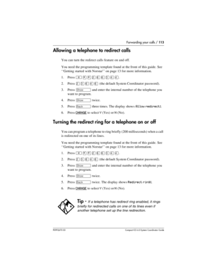 Page 113Forwarding your calls / 113
P0992670 03 Compact ICS 6.0 Syste m Coordin ator Guide
Allowing a telephone to redirect calls
You can turn the redirect calls feature on and off. 
You need the programming template found at the front of this guide. See 
‘‘Getting started with Norstar’’ on page 13 for more information.
1. Press 
²¥¥ÛßßÜÝÝ.
2. Press 
ÛÜßÝß (the default System Coordinator password).
3. Press 
≠ and enter the internal number of the telephone you 
want to program.
4. Press 
≠ twice.
5. Press 
“...