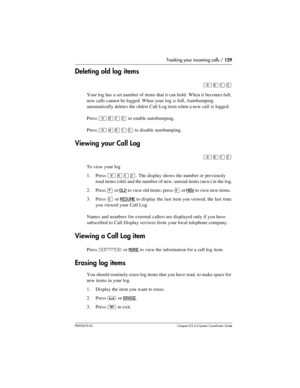 Page 129Tracking your incoming calls / 129
P0992670 03 Compact ICS 6.0 Syste m Coordin ator Guide
Deleting old log items
²¡ÚÞ
Your log has a set number of items that it can hold. When it becomes full, 
new calls cannot be logged. When your log is full, Autobumping 
automatically deletes the oldest Call Log item when a new call is logged.
Press 
²¡ÚÞ to enable autobumping.
Press 
²£¡ÚÞ to disable autobumping.
Viewing your Call Log
²¡ÚÛ
To view your log
1. Press 
²¡ÚÛ. The display shows the number or previously...